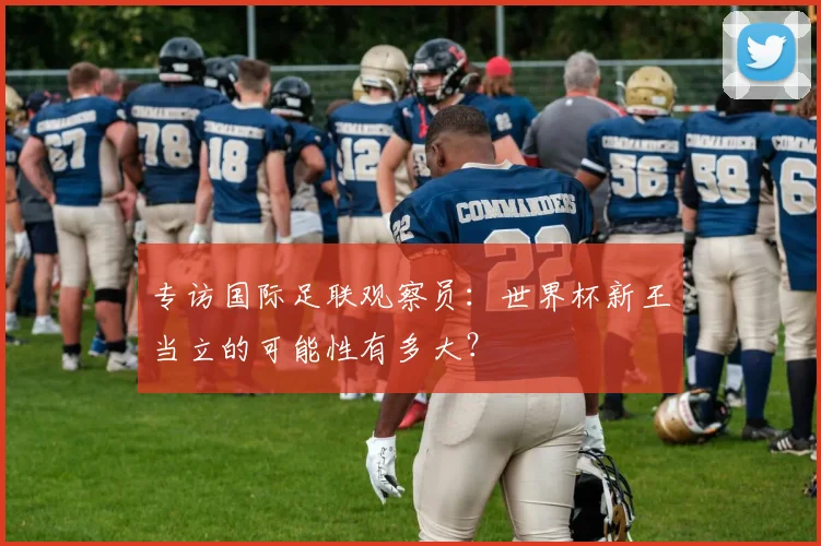 专访国际足联观察员：世界杯新王当立的可能性有多大？