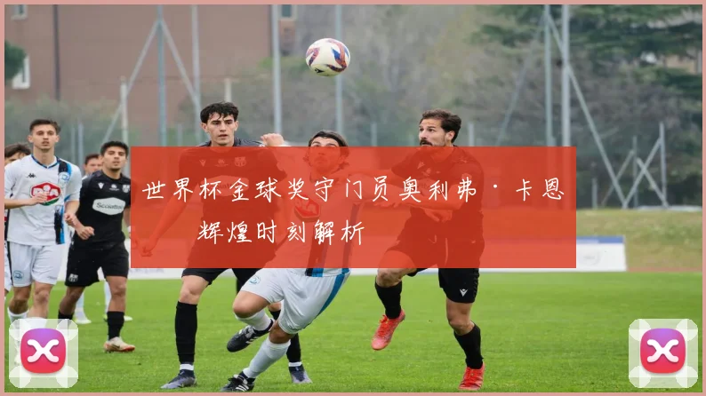 世界杯金球奖守门员奥利弗·卡恩的辉煌时刻解析