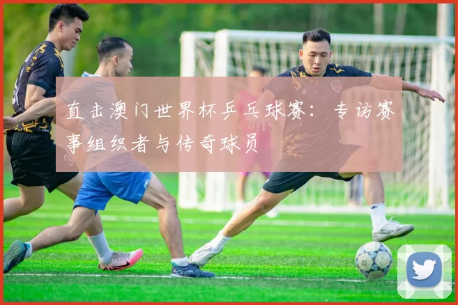 直击澳门世界杯乒乓球赛:专访赛事组织者与传奇球员