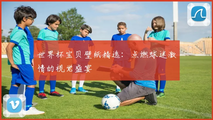 世界杯宝贝壁纸精选：点燃球迷激情的视觉盛宴