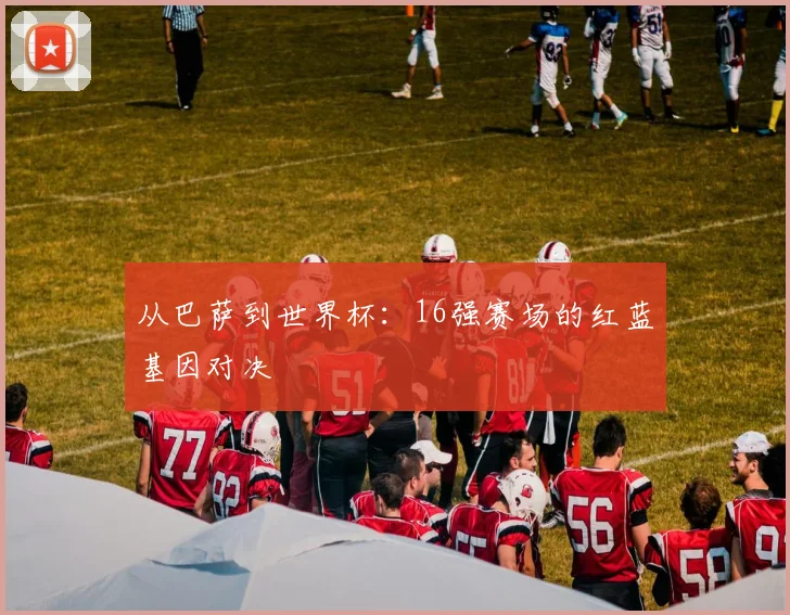 从巴萨到世界杯：16强赛场的红蓝基因对决