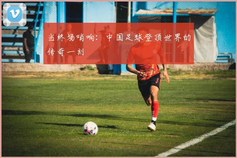 当终场哨响:中国足球登顶世界的传奇一刻