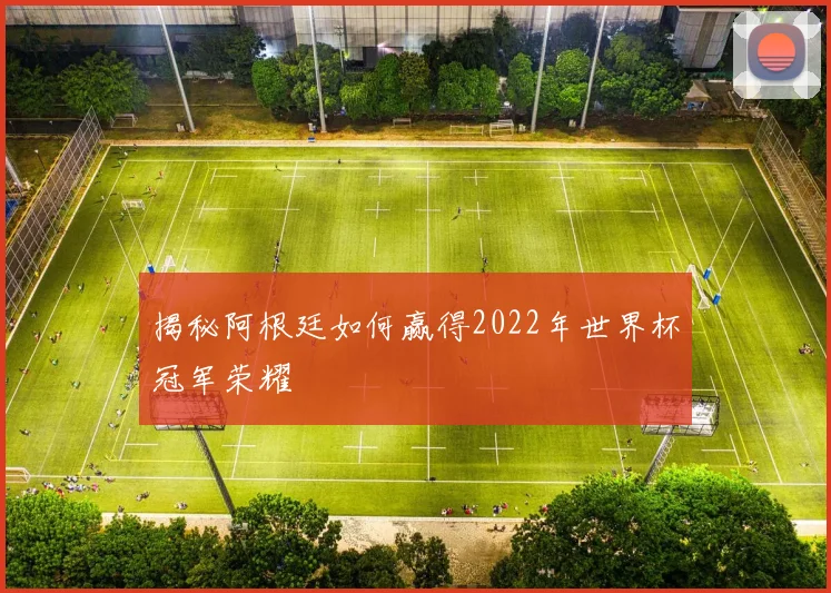揭秘阿根廷如何赢得2022年世界杯冠军荣耀