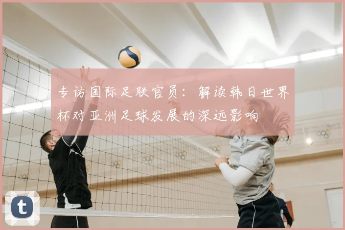 专访国际足联官员：解读韩日世界杯对亚洲足球发展的深远影响