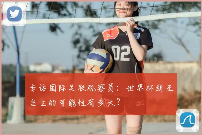 专访国际足联观察员：世界杯新王当立的可能性有多大？