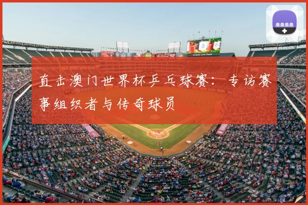 直击澳门世界杯乒乓球赛:专访赛事组织者与传奇球员