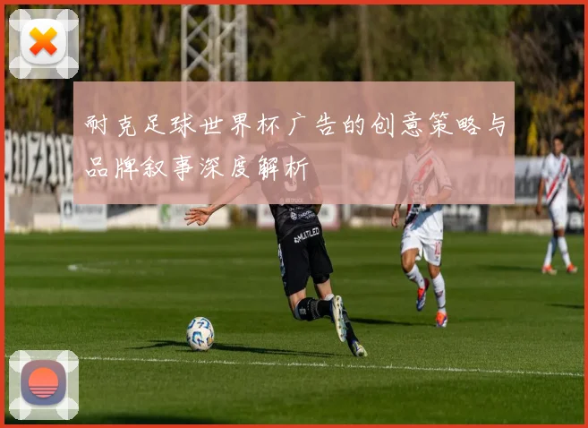 耐克足球世界杯广告的创意策略与品牌叙事深度解析
